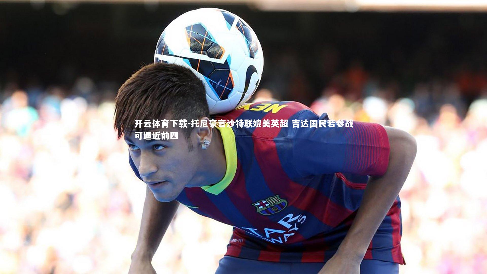 开云体育下载-托尼豪言沙特联媲美英超 吉达国民若参战可逼近前四